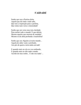 VAIDADE

Sonho que sou a Poetisa eleita,
Aquela que diz tudo e tudo sabe,
Que tem a inspiração pura e perfeita,
Que reúne num verso a imensidade!

Sonho que um verso meu tem claridade
Para encher todo o mundo! E que deleita
Mesmo aqueles que morrem de saudade!
Mesmo os de alma profunda e insatisfeita!

Sonho que sou Alguém cá neste mundo...
Aquela de saber vasto e profundo,
Aos pés de quem a terra anda curvada!

E quando mais no céu eu vou sonhando,
E quando mais no alto ando voando,
Acordo do meu sonho... E não sou nada! ...
 