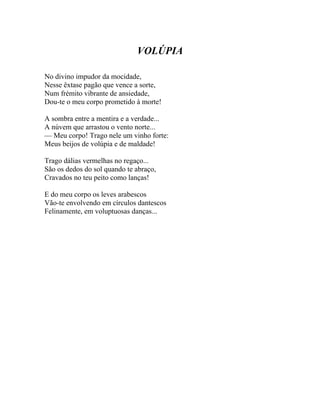 VOLÚPIA

No divino impudor da mocidade,
Nesse êxtase pagão que vence a sorte,
Num frémito vibrante de ansiedade,
Dou-te o meu corpo prometido à morte!

A sombra entre a mentira e a verdade...
A núvem que arrastou o vento norte...
— Meu corpo! Trago nele um vinho forte:
Meus beijos de volúpia e de maldade!

Trago dálias vermelhas no regaço...
São os dedos do sol quando te abraço,
Cravados no teu peito como lanças!

E do meu corpo os leves arabescos
Vão-te envolvendo em círculos dantescos
Felinamente, em voluptuosas danças...
 