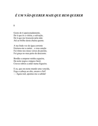 É UM NÃO QUERER MAIS QUE BEM QUERER


I


Gosto de ti apaixonadamente,
De ti que és a vitória, a salvação,
De ti que me trouxeste pela mão
Até ao brilho desta chama quente.

A tua linda voz de água corrente
Ensinou-me a cantar... e essa canção
Foi ritmo nos meus versos de paixão,
Foi graça no meu peito de descrente.

Bordão a amparar minha cegueira,
Da noite negra o mágico farol,
Cravos rubros a arder numa fogueira.

E eu, que era neste mundo uma vencida,
Ergo a cabeça ao alto, encaro o Sol!
— Águia real, apontas-me a subida!
 
