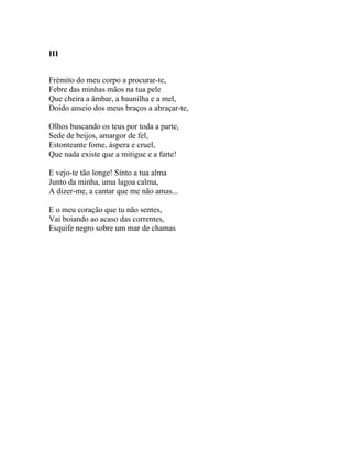 III


Frémito do meu corpo a procurar-te,
Febre das minhas mãos na tua pele
Que cheira a âmbar, a baunilha e a mel,
Doido anseio dos meus braços a abraçar-te,

Olhos buscando os teus por toda a parte,
Sede de beijos, amargor de fel,
Estonteante fome, áspera e cruel,
Que nada existe que a mitigue e a farte!

E vejo-te tão longe! Sinto a tua alma
Junto da minha, uma lagoa calma,
A dizer-me, a cantar que me não amas...

E o meu coração que tu não sentes,
Vai boiando ao acaso das correntes,
Esquife negro sobre um mar de chamas
 