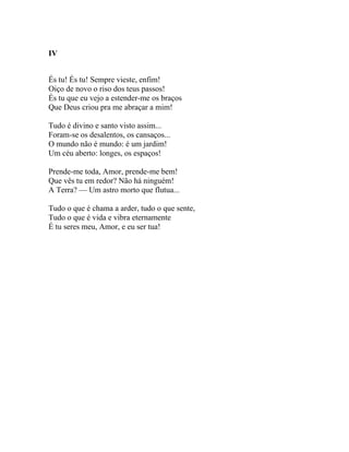 IV


És tu! És tu! Sempre vieste, enfim!
Oiço de novo o riso dos teus passos!
És tu que eu vejo a estender-me os braços
Que Deus criou pra me abraçar a mim!

Tudo é divino e santo visto assim...
Foram-se os desalentos, os cansaços...
O mundo não é mundo: é um jardim!
Um céu aberto: longes, os espaços!

Prende-me toda, Amor, prende-me bem!
Que vês tu em redor? Não há ninguém!
A Terra? — Um astro morto que flutua...

Tudo o que é chama a arder, tudo o que sente,
Tudo o que é vida e vibra eternamente
É tu seres meu, Amor, e eu ser tua!
 