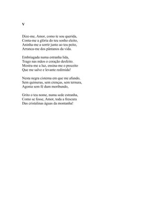 V


Dize-me, Amor, como te sou querida,
Conta-me a glória do teu sonho eleito,
Aninha-me a sorrir junto ao teu peito,
Arranca-me dos pântanos da vida.

Embriagada numa estranha lida,
Trago nas mãos o coração desfeito.
Mostra-me a luz, ensina-me o preceito
Que me salve e levante redimida!

Nesta negra cisterna em que me afundo,
Sem quimeras, sem crenças, sem ternura,
Agonia sem fé dum moribundo,

Grito o teu nome, numa sede estranha,
Como se fosse, Amor, toda a frescura
Das cristalinas águas da montanha!
 