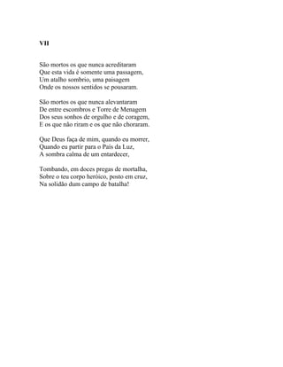 VII


São mortos os que nunca acreditaram
Que esta vida é somente uma passagem,
Um atalho sombrio, uma paisagem
Onde os nossos sentidos se pousaram.

São mortos os que nunca alevantaram
De entre escombros e Torre de Menagem
Dos seus sonhos de orgulho e de coragem,
E os que não riram e os que não choraram.

Que Deus faça de mim, quando eu morrer,
Quando eu partir para o País da Luz,
A sombra calma de um entardecer,

Tombando, em doces pregas de mortalha,
Sobre o teu corpo heróico, posto em cruz,
Na solidão dum campo de batalha!
 