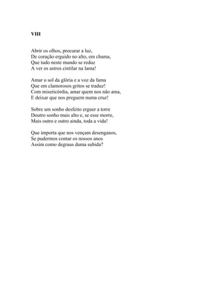 VIII


Abrir os olhos, procurar a luz,
De coração erguido no alto, em chama,
Que tudo neste mundo se reduz
A ver os astros cintilar na lama!

Amar o sol da glória e a voz da fama
Que em clamorosos gritos se traduz!
Com misericórdia, amar quem nos não ama,
E deixar que nos preguem numa cruz!

Sobre um sonho desfeito erguer a torre
Doutro sonho mais alto e, se esse morre,
Mais outro e outro ainda, toda a vida!

Que importa que nos vençam desenganos,
Se pudermos contar os nossos anos
Assim como degraus duma subida?
 