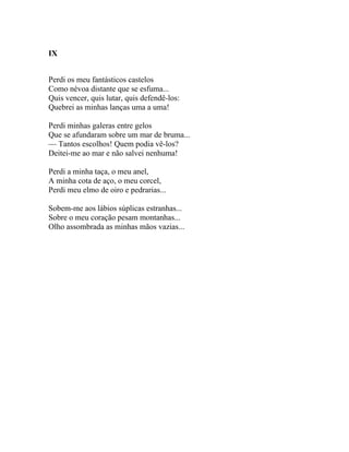 IX


Perdi os meu fantásticos castelos
Como névoa distante que se esfuma...
Quis vencer, quis lutar, quis defendê-los:
Quebrei as minhas lanças uma a uma!

Perdi minhas galeras entre gelos
Que se afundaram sobre um mar de bruma...
— Tantos escolhos! Quem podia vê-los?
Deitei-me ao mar e não salvei nenhuma!

Perdi a minha taça, o meu anel,
A minha cota de aço, o meu corcel,
Perdi meu elmo de oiro e pedrarias...

Sobem-me aos lábios súplicas estranhas...
Sobre o meu coração pesam montanhas...
Olho assombrada as minhas mãos vazias...
 
