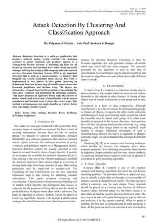 ISSN: 2277 – 9043
                                                    International Journal of Advanced Research in Computer Science and Electronics Engineering
                                                                                                                  Volume 1, Issue 2, April 2012




                    Attack Detection By Clustering And
                          Classification Approach
                               Ms. Priyanka J. Pathak , Asst. Prof. Snehlata S. Dongre



Abstract—Intrusion detection is a software application that
monitors network and/or system activities for malicious               streams for intrusion detection. Clustering is done by
activities or policy violations and produces reports to a
                                                                      K-means algorithm this will generates clusters of similar
Management Station. Security is becoming big issue for all
networks. Hackers and intruders have made many successful             attack type which fall into same category. The centroids
attempts to bring down high profile company networks and web          generated by this algorithm is used in next step of
services. Intrusion Detection System (IDS) is an important            classification. In classification step K-nearest neighbors and
detection that is used as a countermeasure to preserve data           decision tree algorithms are used which detects the different
integrity and system availability from attacks. The work is           types of attacks.
implemented in two phases, in first phase clustering by
K-means is done and in next step of classification is done with
k-nearest neighbours and decision trees. The objects are                                      II. CLUSTERING
clustered or grouped based on the principle of maximizing the            A cluster [Han & Camber] is a collection of data objects
intra-class similarity and minimizing the interclass similarity.      that are similar to one another within the same cluster and are
This paper proposes an approach which make the clusters of            dissimilar to the objects in other clusters. A cluster of data
similar attacks and in next step of classification with K nearest     objects can be treated collectively as one group and so may
neighbours and Decision trees it detect the attack types. This
                                                                      be
method is advantageous over single classifier as it detect better
class than single classifier system.                                  Considered as a form of data compression. Although
                                                                      classification is an effective means for distinguishing groups
  Index Terms—Data mining, Decision Trees, K-Means,                   or classes of objects, it requires the often costly collection
K-Nearest Neighbours,                                                 and labeling of a large set of training tuples or patterns, which
                                                                      the classifier uses to model each group. It is often more
                      I. INTRODUCTION                                 desirable to proceed in the reverse direction: First partition
                                                                      the set of data into groups based on data similarity (e.g., using
  Now a day everyone gets connected to the system but, there
                                                                      clustering), and then assign labels to the relatively small
are many issues in network environment. So there is need of
                                                                      number of groups. Additional advantages of such a
securing information, because there are lots of security              clustering-based process are that it is adaptable to changes
threats are present in network environment. Intrusion                 and helps single out useful features that distinguish different
detection[9] is a software application that monitors network          groups.
and/or system activities for malicious activities or policy              Clustering[8],[10] is an unsupervised learning technique
violations and produces reports to a Management Station.              which divides the datasets into subparts, which share
Intrusion detection systems are usually classified as host            common properties. For clustering data points, there should
based or network based in terms of target domain. A number            be high intra cluster similarity and low inter cluster similarity.
of techniques are available for intrusion detection [8],[11].         A clustering method which results in such type of clusters is
Data mining is the one of the efficient techniques available          considered as good clustering algorithm.
for intrusion detection. Data mining refers to extracting or
                                                                      A. K-Means Algorithm
mining knowledge from large amounts of data. Data mining
techniques may be supervised or unsupervised. The                        K-means [Han & Camber] is one of the simplest
Clustering[10] and Classification are the two important               unsupervised learning algorithms that solve the well known
techniques used in data mining for extracting valuable                clustering problem. The procedure follows a simple and easy
information. This paper proposes clustering and                       way to classify a given data set through a certain number of
classification. Classification is the processing of finding a set     clusters (assume k clusters) fixed a priori. The main idea is to
of models which describe and distinguish data classes or              define k centroids, one for each cluster. These centroids
concepts, for the purposes of being able to use the model to          should be placed in a cunning way because of different
predict the class of objects whose class label is unknown. The        location causes different result. So, the better choice is to
paper is organized as follows. Section 2 gives the details of         place them as much as possible far away from each other. The
clustering algorithms. Section 3 & Section 4 details about            next step is to take each point belonging to a given data set
strategies for classification for novel class detection in data       and associate it to the nearest centroid. When no point is
                                                                      pending, the first step is completed and an early groupage is
                                                                      done. At this point we need to re-calculate k new centroids as


                                                                                                                                          115
                                             All Rights Reserved © 2012 IJARCSEE
 
