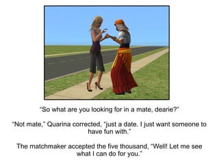 “So what are you looking for in a mate, dearie?”

“Not mate,” Quarina corrected, “just a date. I just want someone to
                         have fun with.”

 The matchmaker accepted the five thousand, “Well! Let me see
                  what I can do for you.”
 
