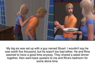 My big sis was set up with a guy named Stuart. I wouldn't say he
was worth five thousand, but he wasn't too bad either. He and Rina
seemed to have a good time anyway. They shared a salad dinner
 together, then went back upstairs to me and Rina's bedroom for
                        some alone time.
 