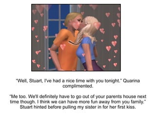 “Well, Stuart, I've had a nice time with you tonight.” Quarina
                           complimented.

“Me too. We'll definitely have to go out of your parents house next
time though. I think we can have more fun away from you family.”
     Stuart hinted before pulling my sister in for her first kiss.
 