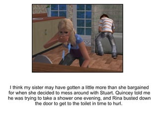 I think my sister may have gotten a little more than she bargained
for when she decided to mess around with Stuart. Quincey told me
he was trying to take a shower one evening, and Rina busted down
              the door to get to the toilet in time to hurl.
 