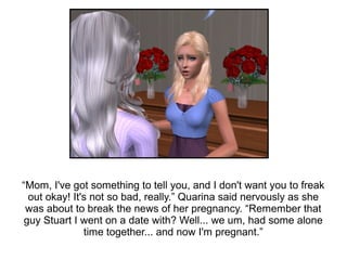 “Mom, I've got something to tell you, and I don't want you to freak
  out okay! It's not so bad, really.” Quarina said nervously as she
 was about to break the news of her pregnancy. “Remember that
 guy Stuart I went on a date with? Well... we um, had some alone
               time together... and now I'm pregnant.”
 