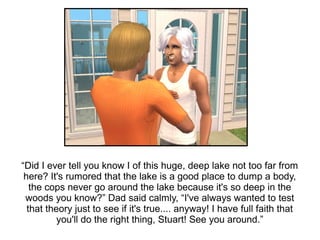 “Did I ever tell you know I of this huge, deep lake not too far from
 here? It's rumored that the lake is a good place to dump a body,
   the cops never go around the lake because it's so deep in the
 woods you know?” Dad said calmly, “I've always wanted to test
  that theory just to see if it's true.... anyway! I have full faith that
          you'll do the right thing, Stuart! See you around.”
 