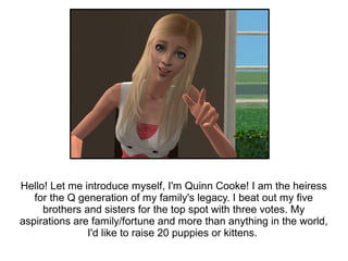 Hello! Let me introduce myself, I'm Quinn Cooke! I am the heiress
   for the Q generation of my family's legacy. I beat out my five
     brothers and sisters for the top spot with three votes. My
aspirations are family/fortune and more than anything in the world,
               I'd like to raise 20 puppies or kittens.
 