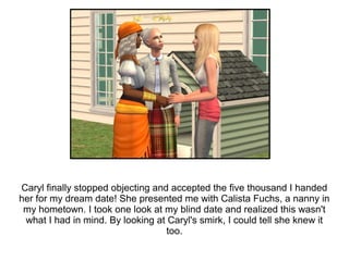 Caryl finally stopped objecting and accepted the five thousand I handed
her for my dream date! She presented me with Calista Fuchs, a nanny in
 my hometown. I took one look at my blind date and realized this wasn't
 what I had in mind. By looking at Caryl's smirk, I could tell she knew it
                                   too.
 