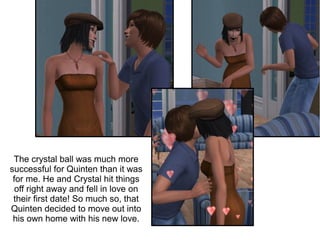 The crystal ball was much more
successful for Quinten than it was
 for me. He and Crystal hit things
  off right away and fell in love on
 their first date! So much so, that
Quinten decided to move out into
 his own home with his new love.
 