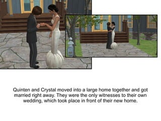 Quinten and Crystal moved into a large home together and got
married right away. They were the only witnesses to their own
    wedding, which took place in front of their new home.
 
