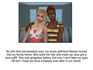 So with that conversation over, my lovely girlfriend Marisa moved
 into my family home. She redid her hair and make up, plus got a
new outfit. She was gorgeous before, but now I can't take my eyes
      off her! I hope we have a happily ever after in our future.
 