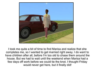 I took me quite a bit of time to find Marisa and realize that she
completes me, so I wanted to get married right away. I do want to
have children after all, before I'm too old to chase them around the
 house. But we had to wait until the weekend when Marisa had a
 few days off work before we could tie the knot. I thought Friday
              would never get here, but it finally did!
 