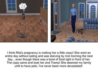 I think Rita's pregnancy is making her a little crazy! She went an
entire day without eating and was starving by mid morning the next
  day... even though there was a bowl of food right in front of her.
 The cops came and took her and Tramp! She deemed my family
        unfit to have pets. I've never been more devastated!
 