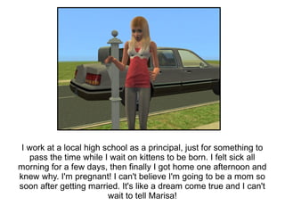 I work at a local high school as a principal, just for something to
   pass the time while I wait on kittens to be born. I felt sick all
morning for a few days, then finally I got home one afternoon and
knew why. I'm pregnant! I can't believe I'm going to be a mom so
soon after getting married. It's like a dream come true and I can't
                         wait to tell Marisa!
 