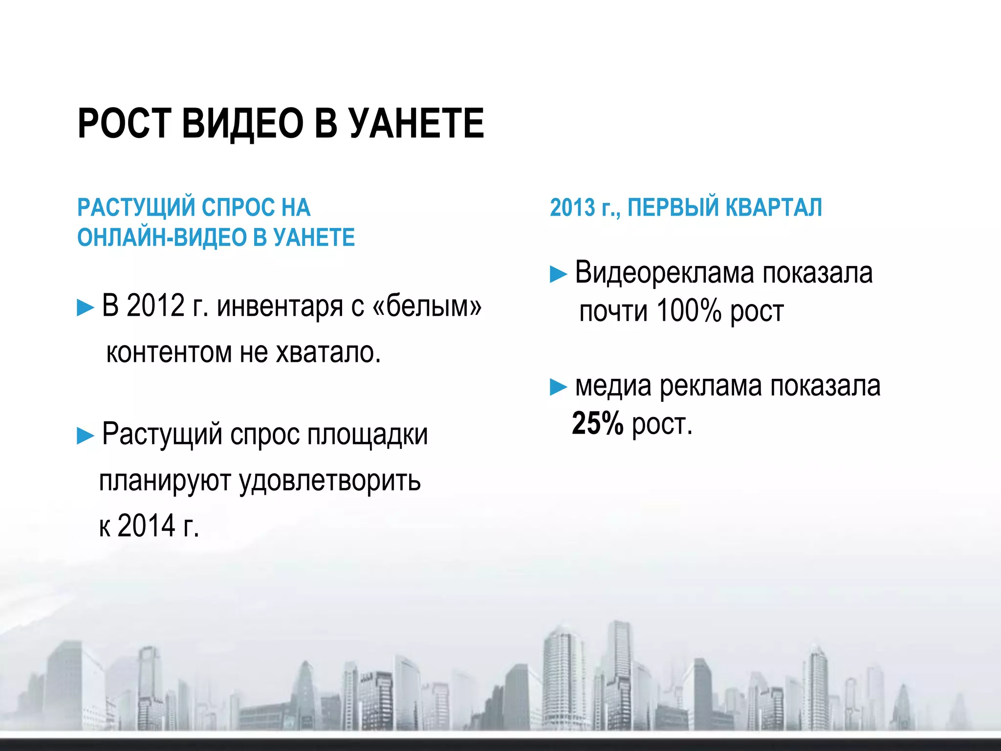 РОСТ ВИДЕО В УАНЕТЕ
РАСТУЩИЙ СПРОС НА
ОНЛАЙН-ВИДЕО В УАНЕТЕ
►В 2012 г. инвентаря с «белым»
контентом не хватало.
►Растущий спрос площадки
планируют удовлетворить
к 2014 г.
2013 г., ПЕРВЫЙ КВАРТАЛ
►Видеореклама показала
почти 100% рост
►медиа реклама показала
25% рост.
 