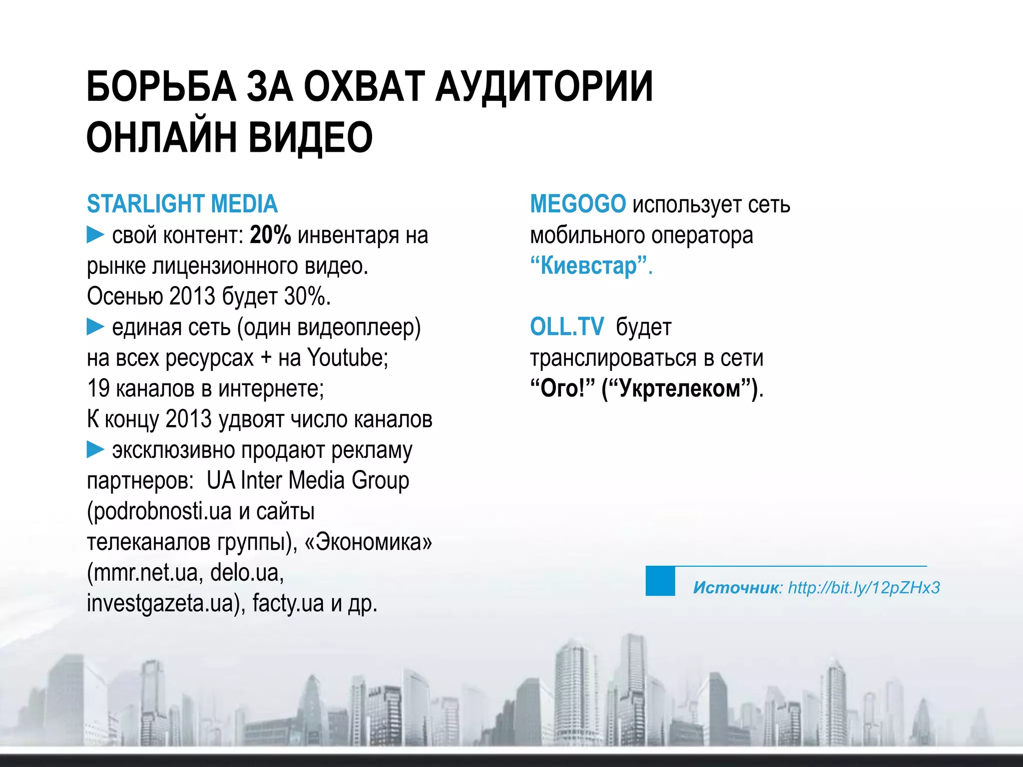 БОРЬБА ЗА ОХВАТ АУДИТОРИИ
ОНЛАЙН ВИДЕО
STARLIGHT MEDIA
►свой контент: 20% инвентаря на
рынке лицензионного видео.
Осенью 2013 будет 30%.
►единая сеть (один видеоплеер)
на всех ресурсах + на Youtube;
19 каналов в интернете;
К концу 2013 удвоят число каналов
►эксклюзивно продают рекламу
партнеров: UA Inter Media Group
(podrobnosti.ua и сайты
телеканалов группы), «Экономика»
(mmr.net.ua, delo.ua,
investgazeta.ua), facty.ua и др.
MEGOGO использует сеть
мобильного оператора
“Киевстар”.
OLL.TV будет
транслироваться в сети
“Ого!” (“Укртелеком”).
Источник: http://bit.ly/12pZHx3
 