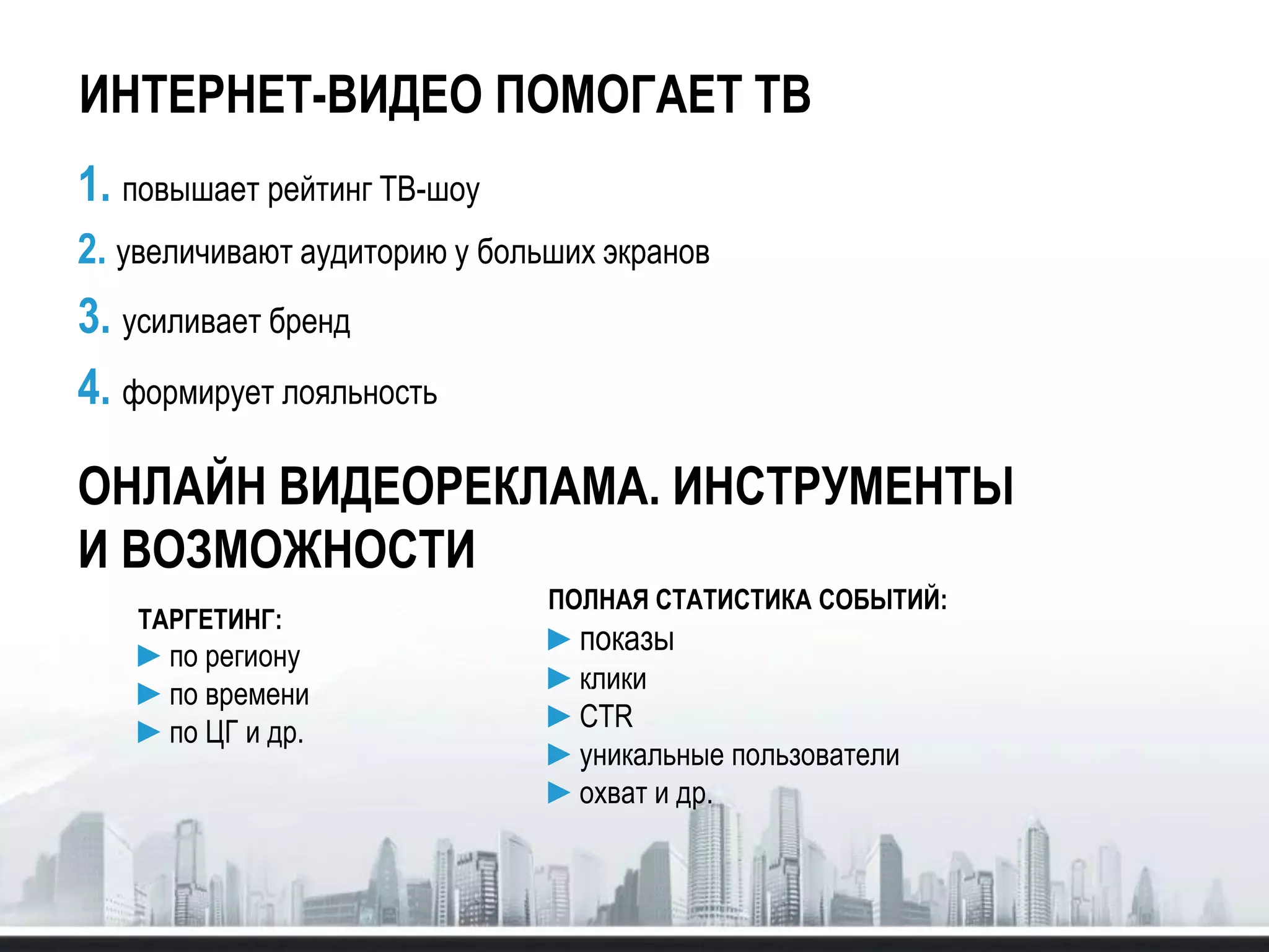 ИНТЕРНЕТ-ВИДЕО ПОМОГАЕТ ТВ
1. повышает рейтинг ТВ-шоу
2. увеличивают аудиторию у больших экранов
3. усиливает бренд
4. формирует лояльность
ОНЛАЙН ВИДЕОРЕКЛАМА. ИНСТРУМЕНТЫ
И ВОЗМОЖНОСТИ
ПОЛНАЯ СТАТИСТИКА СОБЫТИЙ:
►показы
►клики
►CTR
►уникальные пользователи
►охват и др.
ТАРГЕТИНГ:
►по региону
►по времени
►по ЦГ и др.
 