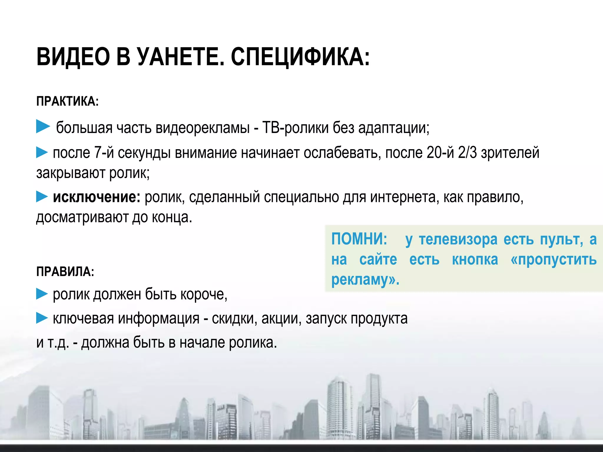ВИДЕО В УАНЕТЕ. СПЕЦИФИКА:
ПРАКТИКА:
►большая часть видеорекламы - ТВ-ролики без адаптации;
►после 7-й секунды внимание начинает ослабевать, после 20-й 2/3 зрителей
закрывают ролик;
►исключение: ролик, сделанный специально для интернета, как правило,
досматривают до конца.
ПРАВИЛА:
►ролик должен быть короче,
►ключевая информация - скидки, акции, запуск продукта
и т.д. - должна быть в начале ролика.
ПОМНИ: у телевизора есть пульт, а
на сайте есть кнопка «пропустить
рекламу».
 