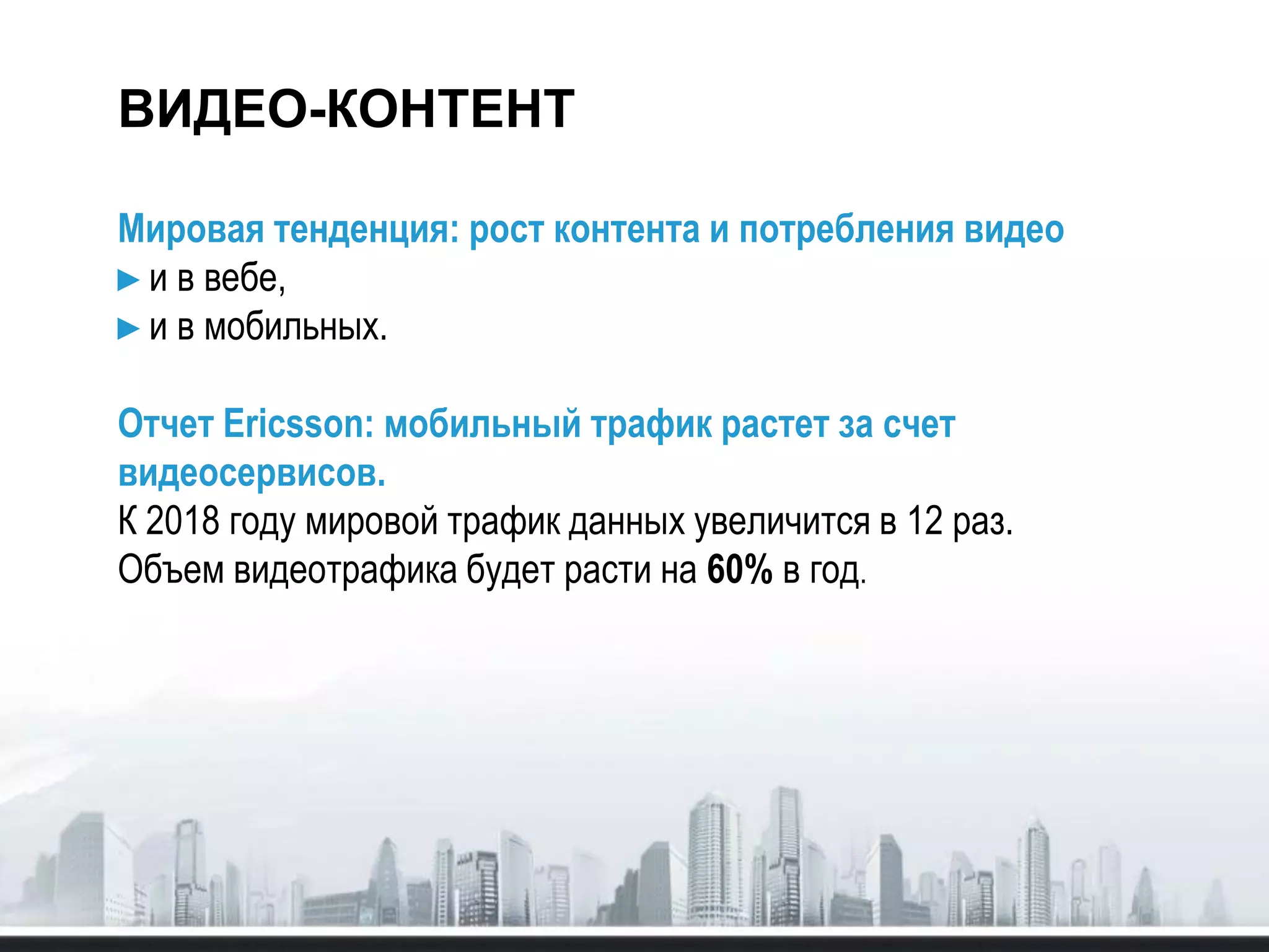 ВИДЕО-КОНТЕНТ
Мировая тенденция: рост контента и потребления видео
►и в вебе,
►и в мобильных.
Отчет Ericsson: мобильный трафик растет за счет
видеосервисов.
К 2018 году мировой трафик данных увеличится в 12 раз.
Объем видеотрафика будет расти на 60% в год.
 