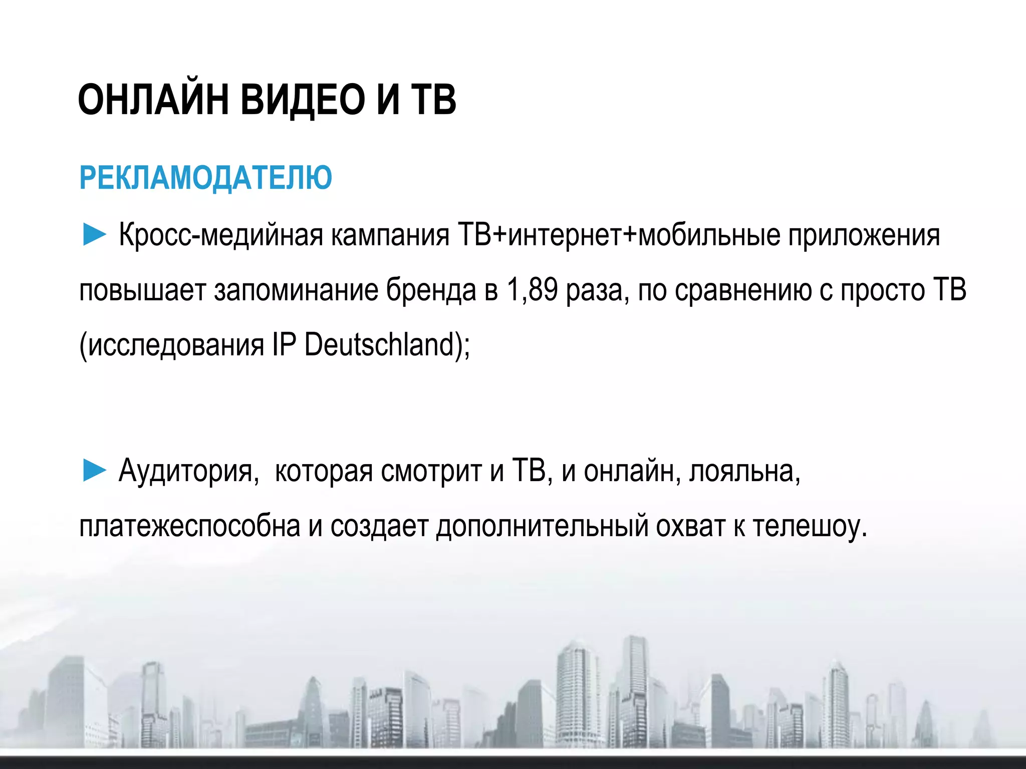ОНЛАЙН ВИДЕО И ТВ
РЕКЛАМОДАТЕЛЮ
► Кросс-медийная кампания ТВ+интернет+мобильные приложения
повышает запоминание бренда в 1,89 раза, по сравнению с просто ТВ
(исследования IP Deutschland);
► Аудитория, которая смотрит и ТВ, и онлайн, лояльна,
платежеспособна и создает дополнительный охват к телешоу.
 