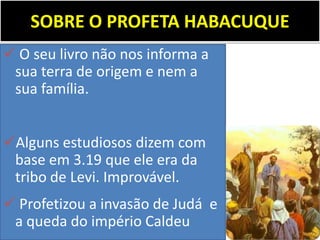 SOBRE O PROFETA HABACUQUE
 O seu livro não nos informa a
sua terra de origem e nem a
sua família.
Alguns estudiosos dizem com
base em 3.19 que ele era da
tribo de Levi. Improvável.
 Profetizou a invasão de Judá e
a queda do império Caldeu
 