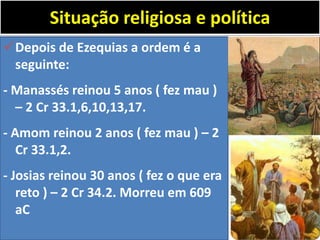 Situação religiosa e política
Depois de Ezequias a ordem é a
seguinte:
- Manassés reinou 5 anos ( fez mau )
– 2 Cr 33.1,6,10,13,17.
- Amom reinou 2 anos ( fez mau ) – 2
Cr 33.1,2.
- Josias reinou 30 anos ( fez o que era
reto ) – 2 Cr 34.2. Morreu em 609
aC
 