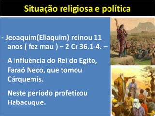 Situação religiosa e política
- Jeoaquim(Eliaquim) reinou 11
anos ( fez mau ) – 2 Cr 36.1-4. –
- A influência do Rei do Egito,
Faraó Neco, que tomou
Cárquemis.
- Neste período profetizou
Habacuque.
 