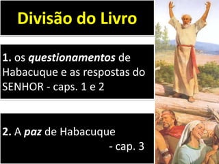 1. os questionamentos de
Habacuque e as respostas do
SENHOR - caps. 1 e 2
Divisão do Livro
2. A paz de Habacuque
- cap. 3
 