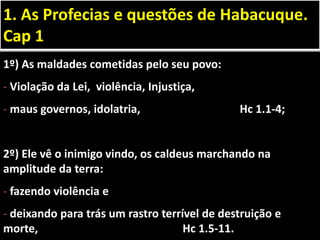 1º) As maldades cometidas pelo seu povo:
- Violação da Lei, violência, Injustiça,
- maus governos, idolatria, Hc 1.1-4;
2º) Ele vê o inimigo vindo, os caldeus marchando na
amplitude da terra:
- fazendo violência e
- deixando para trás um rastro terrível de destruição e
morte, Hc 1.5-11.
1. As Profecias e questões de Habacuque.
Cap 1
 