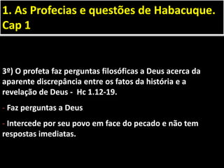 3º) O profeta faz perguntas filosóficas a Deus acerca da
aparente discrepância entre os fatos da história e a
revelação de Deus - Hc 1.12-19.
- Faz perguntas a Deus
- Intercede por seu povo em face do pecado e não tem
respostas imediatas.
1. As Profecias e questões de Habacuque.
Cap 1
 