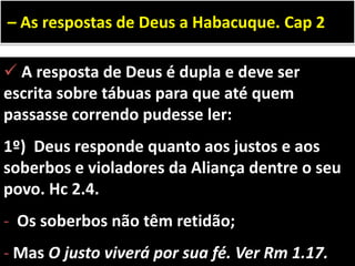  A resposta de Deus é dupla e deve ser
escrita sobre tábuas para que até quem
passasse correndo pudesse ler:
1º) Deus responde quanto aos justos e aos
soberbos e violadores da Aliança dentre o seu
povo. Hc 2.4.
- Os soberbos não têm retidão;
- Mas O justo viverá por sua fé. Ver Rm 1.17.
– As respostas de Deus a Habacuque. Cap 2
 