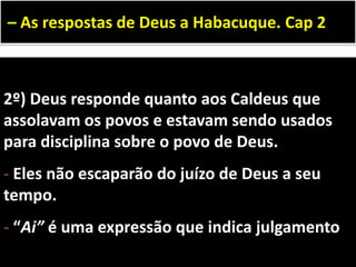 2º) Deus responde quanto aos Caldeus que
assolavam os povos e estavam sendo usados
para disciplina sobre o povo de Deus.
- Eles não escaparão do juízo de Deus a seu
tempo.
- “Ai” é uma expressão que indica julgamento
– As respostas de Deus a Habacuque. Cap 2
 