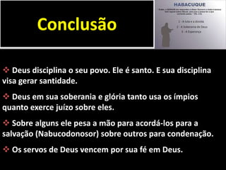  Deus disciplina o seu povo. Ele é santo. E sua disciplina
visa gerar santidade.
 Deus em sua soberania e glória tanto usa os ímpios
quanto exerce juízo sobre eles.
 Sobre alguns ele pesa a mão para acordá-los para a
salvação (Nabucodonosor) sobre outros para condenação.
 Os servos de Deus vencem por sua fé em Deus.
Conclusão
 