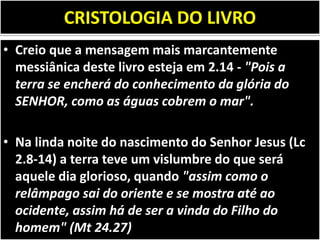 CRISTOLOGIA DO LIVRO
• Creio que a mensagem mais marcantemente
messiânica deste livro esteja em 2.14 - "Pois a
terra se encherá do conhecimento da glória do
SENHOR, como as águas cobrem o mar".
• Na linda noite do nascimento do Senhor Jesus (Lc
2.8-14) a terra teve um vislumbre do que será
aquele dia glorioso, quando "assim como o
relâmpago sai do oriente e se mostra até ao
ocidente, assim há de ser a vinda do Filho do
homem" (Mt 24.27)
 
