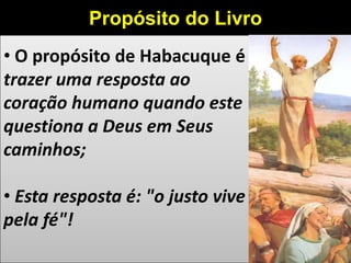 • O propósito de Habacuque é
trazer uma resposta ao
coração humano quando este
questiona a Deus em Seus
caminhos;
• Esta resposta é: "o justo vive
pela fé"!
Propósito do Livro
 
