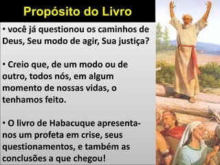 • você já questionou os caminhos de
Deus, Seu modo de agir, Sua justiça?
• Creio que, de um modo ou de
outro, todos nós, em algum
momento de nossas vidas, o
tenhamos feito.
• O livro de Habacuque apresenta-
nos um profeta em crise, seus
questionamentos, e também as
conclusões a que chegou!
Propósito do Livro
 