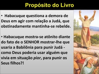 • Habacuque questiona a demora de
Deus em agir com relação a Judá, que
obstinadamente mantinha-se rebelde.
• Habacuque mostra-se atônito diante
do fato de o SENHOR mostrar-lhe que
usaria a Babilônia para punir Judá -
como Deus poderia usar alguém que
vivia em situação pior, para punir os
Seus filhos?!
Propósito do Livro
Mensagem Messiânica: creio que a mensagem mais marcantemente messiânica deste livro esteja em 2.14 - "Pois a terra se encherá do conhecimento
 