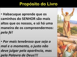 • Habacuque aprende que os
caminhos do SENHOR são mais
altos que os nossos, e só há uma
maneira de os compreendermos:
pela fé!
• Por mais tenebroso que seja o
mal e o momento, o justo não
deve julgar pela aparência, mas
pela Palavra de Deus!!!
Propósito do Livro
Mensagem Messiânica: creio que a mensagem mais marcantemente messiânica deste livro esteja em 2.14 - "Pois a terra se encherá do conhecimento
 