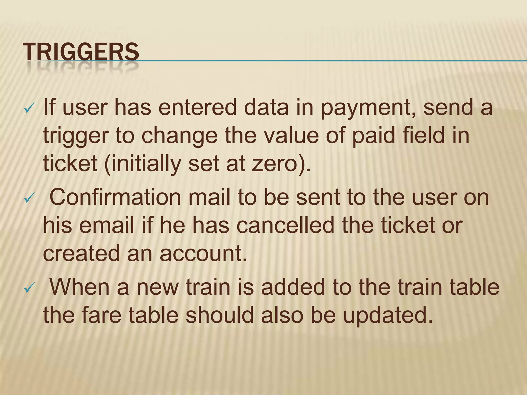 TRIGGERS
If user has entered data in payment, send a
trigger to change the value of paid field in
ticket (initially set at zero).
 Confirmation mail to be sent to the user on
his email if he has cancelled the ticket or
created an account.
 When a new train is added to the train table
the fare table should also be updated.


 