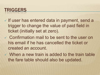TRIGGERS
If user has entered data in payment, send a
trigger to change the value of paid field in
ticket (initially set at zero).
 Confirmation mail to be sent to the user on
his email if he has cancelled the ticket or
created an account.
 When a new train is added to the train table
the fare table should also be updated.


 