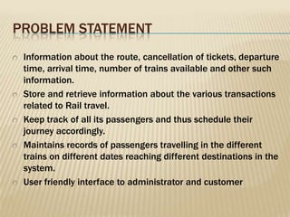 PROBLEM STATEMENT
Information about the route, cancellation of tickets, departure
time, arrival time, number of trains available and other such
information.
Store and retrieve information about the various transactions
related to Rail travel.
Keep track of all its passengers and thus schedule their
journey accordingly.
Maintains records of passengers travelling in the different
trains on different dates reaching different destinations in the
system.
User friendly interface to administrator and customer

 