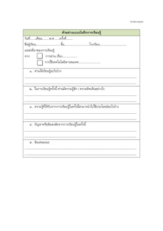 ประเมินรายบุคคล

ตัวอย่างแบบบันทึกการเรียนรู้
วันที.่ ......เดือน.........พ.ศ.......ครั้งที.่ .......
ชื่อผู้เรียน.............................. ชั้น................................โรงเรียน..................................
แหล่งที่มาของการเรียนรู้
จาก
การอ่าน เรื่อง...................
การใช้เทคโนโลยีสารสนเทศ............................
๑. ท่านได้เรียนรู้อะไรบ้าง
……………………………………………………………………………………………………………………………………………………
……………………………………………………………………………………………………………………………………………………
๒. ในการเรียนรู้ครังนี้ ท่านมีความรูสึก / ความคิดเห็นอย่างไร
้
้
……………………………………………………………………………………………………………………………………………………
……………………………………………………………………………………………………………………………………………………
๓. ความรูที่ได้รับจากการเรียนรูในครั้งนีสามารนาไปใช้ประโยชน์อะไรบ้าง
้
้
้
……………………………………………………………………………………………………………………………………………………
……………………………………………………………………………………………………………………………………………………
๔. ปัญหาหรือข้อสงสัยจากการเรียนรู้ในครั้งนี้
……………………………………………………………………………………………………………………………………………………
……………………………………………………………………………………………………………………………………………………
๕. ข้อเสนอแนะ
……………………………………………………………………………………………………………………………………………………
……………………………………………………………………………………………………………………………………………………

 