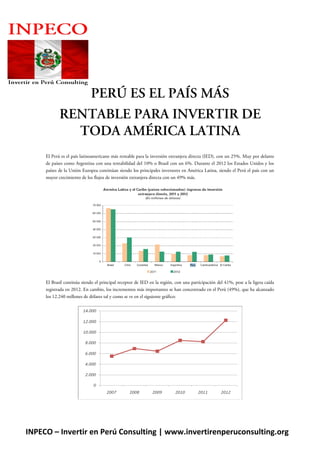 NI

PERÚ ES EL PAÍS MÁS
RENTABLE PARA INVERTIR DE
TODA AMÉRICA LATINA
El Perú es el país latinoamericano más rentable para la inversión extranjera directa (IED), con un 25%. Muy por delante
de países como Argentina con una rentabilidad del 10% o Brasil con un 6%. Durante el 2012 los Estados Unidos y los
países de la Unión Europea continúan siendo los principales inversores en América Latina, siendo el Perú el país con un
mayor crecimiento de los flujos de inversión extranjera directa con un 49% más.

El Brasil continúa siendo el principal receptor de IED en la región, con una participación del 41%, pese a la ligera caída
registrada en 2012. En cambio, los incrementos más importantes se han concentrado en el Perú (49%), que ha alcanzado
los 12.240 millones de dólares tal y como se ve en el siguiente gráfico:

INPECO – Invertir en Perú Consulting | www.invertirenperuconsulting.org

 
