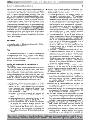 +Model
RPSM-205; No. of Pages 11

ARTICLE IN PRESS

Delírium en adultos en cuidados paliativos
los términos de búsqueda Medical Subject Headings (MeSH)
«delirium» o «confusion» AND «palliative». Se restringió la
búsqueda a estudios publicados entre enero de 2007 y abril
de 2012. El análisis de la literatura se dividió en 2 fases. En la
fase 1 se incluyeron estudios realizados en adultos en cuidados paliativos que hicieran alusión a la variable dependiente
«delirium». En la fase 2 se incluyeron estudios que investigaran algún tratamiento para el delírium (estudios descriptivos
o ensayos clínicos), que incluyeran a 10 o más pacientes en
cada grupo y que utilizaran criterios estandarizados para el
diagnóstico de delírium o instrumentos validados para medir
su gravedad. Un solo revisor (SS) evaluó la elegibilidad de
los estudios identiﬁcados en la búsqueda y extrajo los datos
utilizando una forma de recolección de datos predeﬁnida en
el protocolo de revisión. Cuando hubo alguna duda con respecto a la elegibilidad de los artículos, se llegó a un consenso
con los demás autores.

Resultados
La búsqueda resultó en 164 artículos, de los cuales 133 fueron potencialmente relevantes.

Fase 1
Con la ﬁnalidad de analizar los 133 artículos relevantes de
forma cualitativa, estos fueron divididos en dos grupos:
a) aquellos en los que la variable delírium se estudió de
manera indirecta o secundaria, y b) aquellos en los que el
delírium fue el tema principal.
Variable delírium estudiada de manera indirecta
o secundaria
En la tabla 1 se presenta un resumen de los artículos en los
que el delírium no fue la variable principal. Como puede
advertirse, la mayoría de los estudios son estudios retrospectivos y revisiones narrativas donde se abordaron diversos
temas relacionados con los cuidados paliativos, entre ellos
el delírium, su detección y/o recomendaciones sobre tratamiento. Si se analizan los datos con base en los temas más
recurrentes, los principales tópicos encontrados fueron:
• Delírium como indicación de sedación paliativa (n = 9). En
todos los estudios aquí referidos el delírium (refractario,
agitado o de difícil control) se describe ya sea como la
primera o segunda causa ---seguido de la disnea---- para
iniciar sedación paliativa. Los artículos referentes a este
tema corresponden a 3 tipos:
a) Estudios retrospectivos, en donde la frecuencia del
uso de sedación paliativa va del 31 al 82% de los
casos7-12 .
b) Revisiones sistemáticas, que informan frecuencias del
uso de sedación paliativa del 13,8 al 91,3%13,16 .
c) Estudios prospectivos. En un estudio se evaluaron
42 pacientes que recibieron sedación paliativa. Las
principales indicaciones para sedación paliativa fueron
disnea y delírium (57% de los casos)17 . En otro estudio se plantea el delírium como principal indicación
para sedación intermitente (81%) o sedación continua
(43%)18 .

3
• Delírium como variable pronóstica o asociada a mortalidad (n = 8). Los estudios sobre este tema fueron
clasiﬁcados de la siguiente manera:
a) Estudios retrospectivos. Uno de ellos palantea las
bases para la creación de la escala D-PaP19 , una versión
adaptada del Palliative Prognostic Score (PaP)20,21 .
Después de evaluar la información de 361 pacientes en
los que se probó anteriormente la puntuación del PaP,
agregaron el delírium como variable independiente, lo
que permitió un mejor desempe˜o del instrumento.
n
Otro estudio plantea la presencia de delírium persistente como una variable que se asocia de manera
signiﬁcativa con mortalidad22 . Sin embargo, también
se encontró un estudio en el que el delírium no resultó
ser una variable de predicción importante23 .
b) Estudios prospectivos. En uno de estos estudios se
plantea la presencia de delírium o delírium persistente
como una variable que se asocia con mortalidad24 . En
otro de ellos se comparan 4 instrumentos pronósticos:
el PaP, el D-PaP, el Palliative Prognostic Index (PPI)25 y
la Palliative Performance Scale (PPS)26,27 , y se encuentra que el D-PaP tiene una mayor precisión que los
otros instrumentos que no incluyen al delírium como
variable de predicción28 .
c) Revisiones. La única revisión sistemática de esta categoría analizó los estudios prospectivos en adultos con
una sobrevida de 6 meses o menos y encontraron que
la anorexia, el delírium y la disnea fueron los síntomas más asociados con disminución en la sobrevida29 .
También se encontró una revisión narrativa que enfa-tiza la variable delírium ----entre otras-- como un factor
de importancia primaria en el pronóstico de pacientes
con tumores sólidos avanzados30 .
• Revisiones sobre el tratamiento farmacológico del delírium (n = 8). En este apartado se incluyen revisiones
narratias sobre diferentes fármacos que pueden ser indicados para el tratamiento del delírium en el contexto de
los cuidados paliativos.
a) Revisiones que incluyen diferentes fármacos. Se
encontraron revisiones narrativas en donde se plantean
síntomas neuropsiquiátricos comunes ----entre ellos el
delírium---- asociados con el uso de algunos fármacos
en cuidados paliativos31 o apartados especíﬁcos de
manejo del delírium32,33 .
b) Haloperidol. Se examina la evidencia acerca del uso
de haloperidol ----el tratamiento más frecuente-- en
-medicina paliativa34 .
c) Olanzapina. El único artículo encontrado proporciona
un esbozo de la farmacología y evidencia clínica del
uso de olanzapina en cuidados paliativos35 .
d) Trazodona. En este artículo se plantea que la trazodona
tiene características farmacológicas únicas, lo que
pudiera ser una ventaja en la paliación de síntomas.
Aquí se propone que el delírium que no responde a neurolépticos tiene una buena respuesta a este fármaco36 .
e) Propofol. Se encontró una revisión del uso de
este fármaco en cuidados paliativos. Una de las
indicaciones para su uso es el delírium agitado
refractario37 .
f) Dexmedetomidina. El objetivo del artículo fue revisar
la farmacocinética y farmacodinamia de la dexmedetomidina y su uso potencial en la población en

Cómo citar este artículo: Sánchez-Román S, et al. Delírium en adultos que reciben cuidados paliativos: revisión de la literatura con un enfoque sistemático. Rev Psiquiatr Salud Ment (Barc.). 2013. http://dx.doi.org/10.1016/j.rpsm.2013.05.001

 